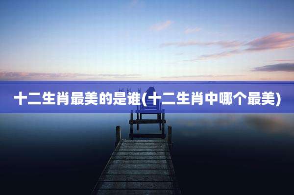 十二生肖最美的是谁(十二生肖中哪个最美)