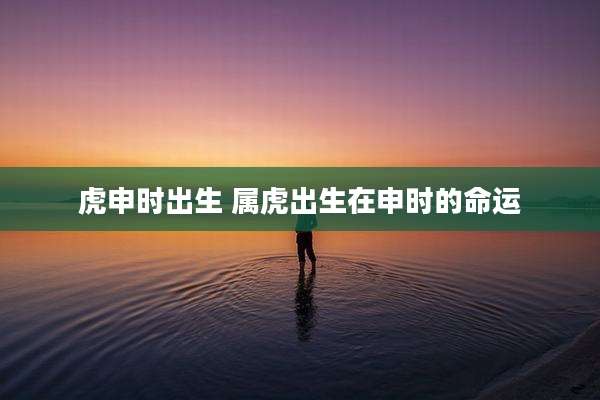 虎申时出生 属虎出生在申时的命运