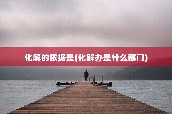 化解的依据是(化解办是什么部门)