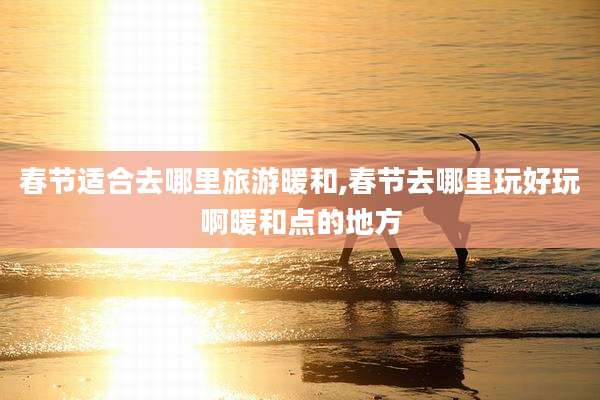 春节适合去哪里旅游暖和,春节去哪里玩好玩啊暖和点的地方