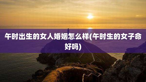 午时出生的女人婚姻怎么样(午时生的女子命好吗)
