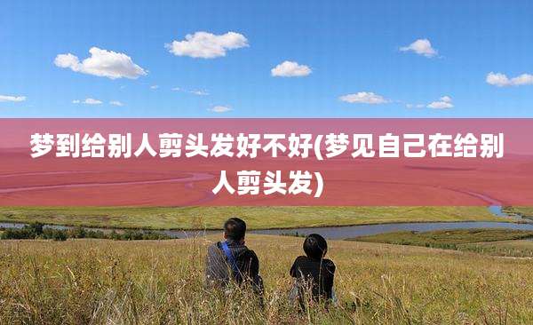 梦到给别人剪头发好不好(梦见自己在给别人剪头发)
