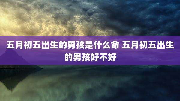 五月初五出生的男孩是什么命 五月初五出生的男孩好不好