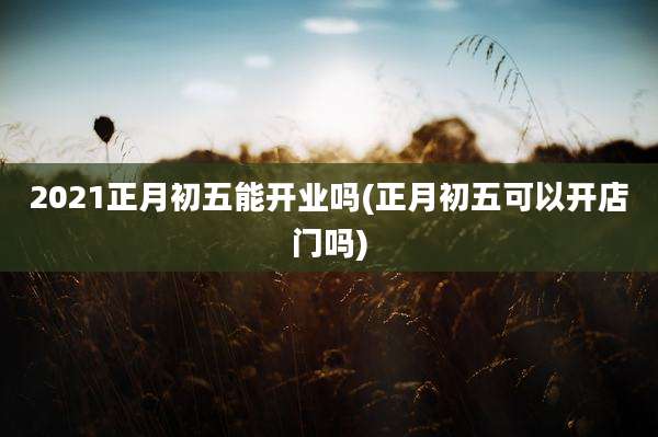 2021正月初五能开业吗(正月初五可以开店门吗)