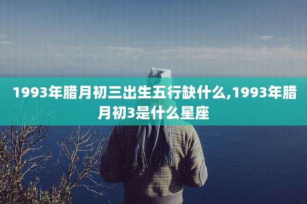 1993年腊月初三出生五行缺什么,1993年腊月初3是什么星座