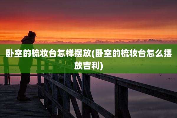 卧室的梳妆台怎样摆放(卧室的梳妆台怎么摆放吉利)