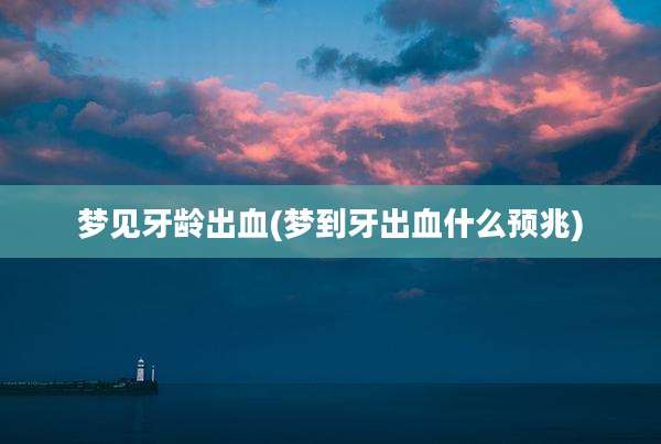 梦见牙龄出血(梦到牙出血什么预兆)