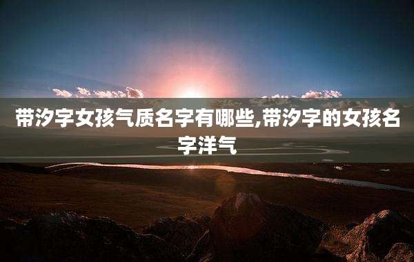 带汐字女孩气质名字有哪些,带汐字的女孩名字洋气