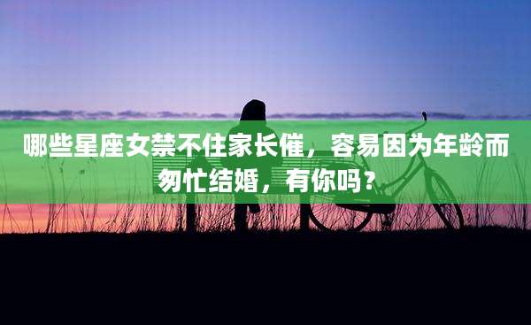 哪些星座女禁不住家长催，容易因为年龄而匆忙结婚，有你吗？