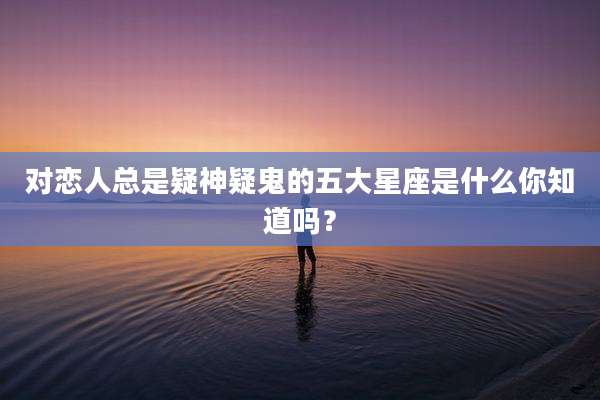 对恋人总是疑神疑鬼的五大星座是什么你知道吗？