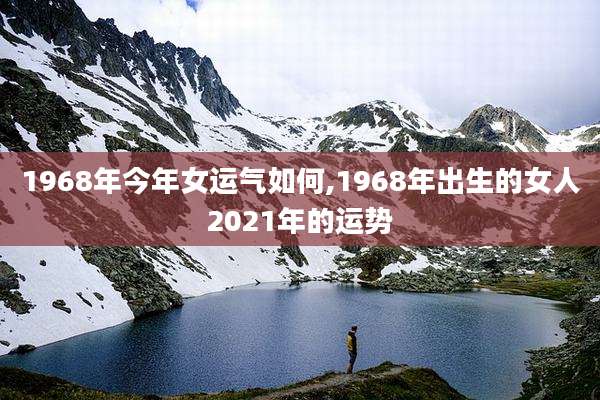 1968年今年女运气如何,1968年出生的女人2021年的运势