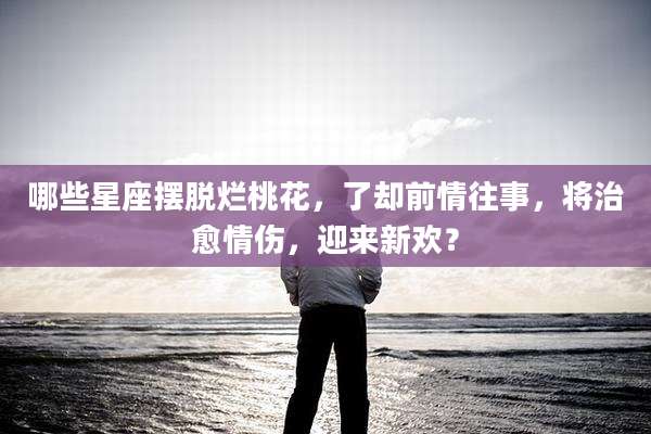 哪些星座摆脱烂桃花,了却前情往事,将治愈情伤,迎来新欢?