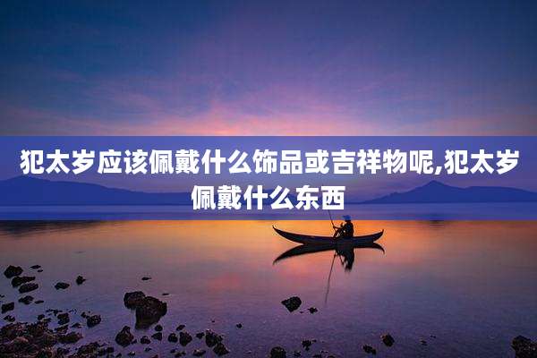 犯太岁应该佩戴什么饰品或吉祥物呢,犯太岁佩戴什么东西