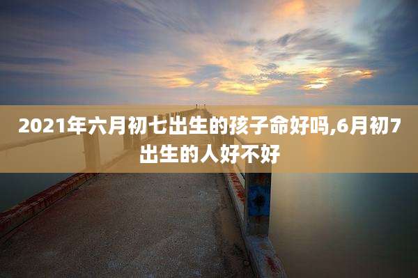 2021年六月初七出生的孩子命好吗,6月初7出生的人好不好