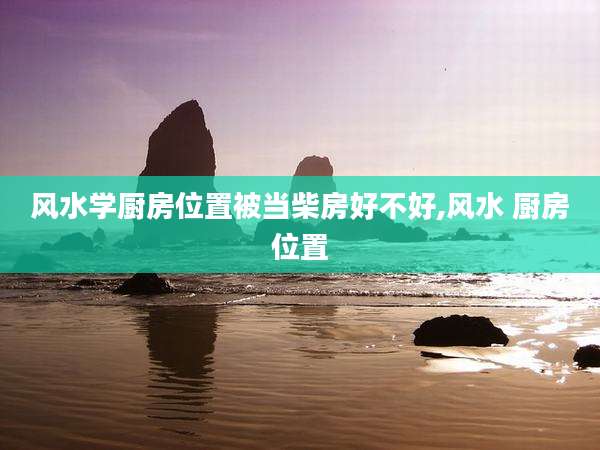 风水学厨房位置被当柴房好不好,风水 厨房位置