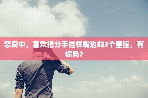 恋爱中,喜欢把分手挂在嘴边的3个星座,有你吗?
