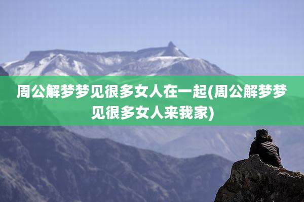 周公解梦梦见很多女人在一起(周公解梦梦见很多女人来我家)