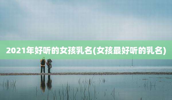 2021年好听的女孩乳名(女孩最好听的乳名)