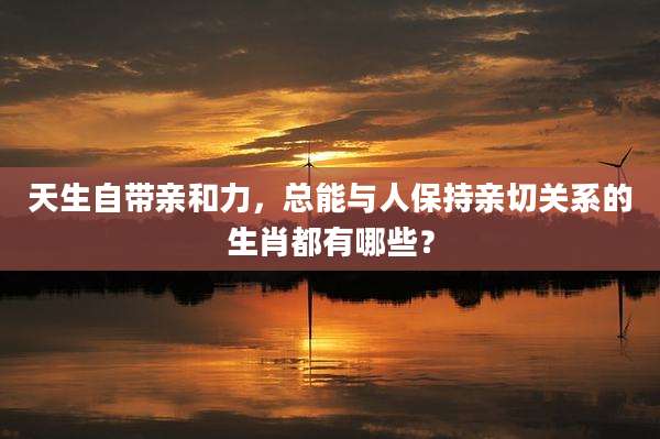 天生自带亲和力，总能与人保持亲切关系的生肖都有哪些？