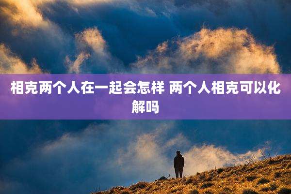 相克两个人在一起会怎样 两个人相克可以化解吗