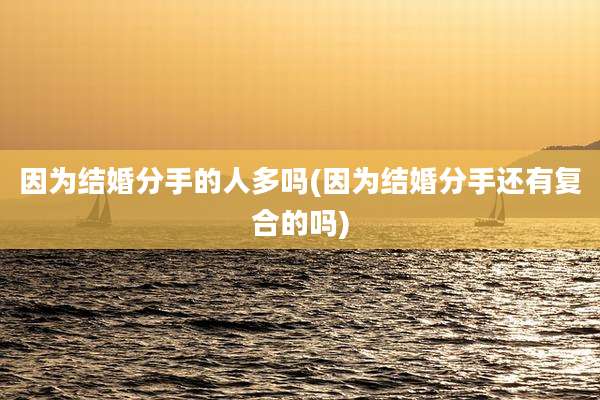 因为结婚分手的人多吗(因为结婚分手还有复合的吗)