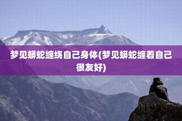梦见蟒蛇缠绕自己身体(梦见蟒蛇缠着自己很友好)