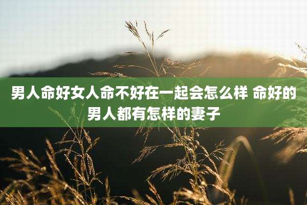男人命好女人命不好在一起会怎么样 命好的男人都有怎样的妻子