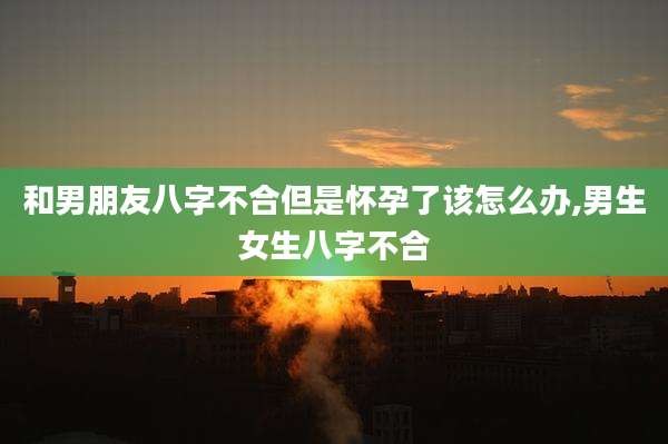 和男朋友八字不合但是怀孕了该怎么办,男生女生八字不合