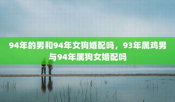 94年的男和94年女狗婚配吗,93年属鸡男与94年属狗女婚配吗