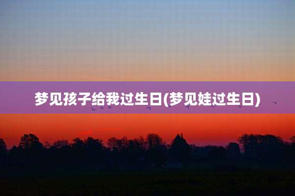 梦见孩子给我过生日(梦见娃过生日)
