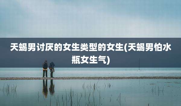 天蝎男讨厌的女生类型的女生(天蝎男怕水瓶女生气)