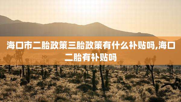 海口市二胎政策三胎政策有什么补贴吗,海口二胎有补贴吗
