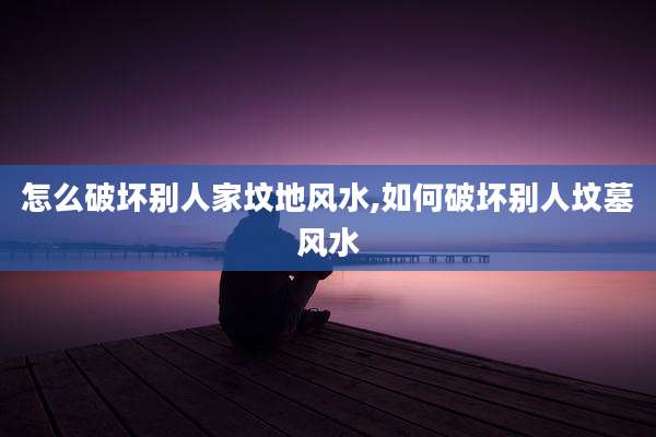 怎么破坏别人家坟地风水,如何破坏别人坟墓风水