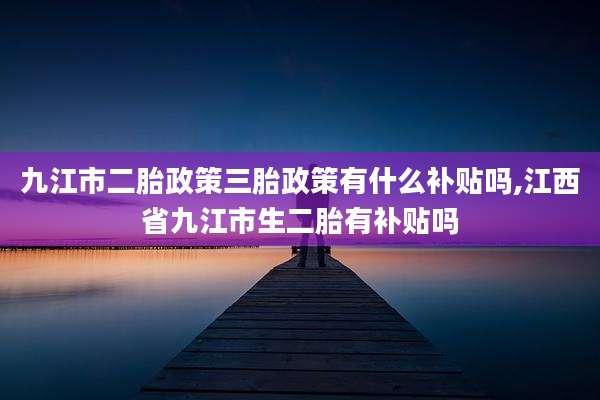 九江市二胎政策三胎政策有什么补贴吗,江西省九江市生二胎有补贴吗