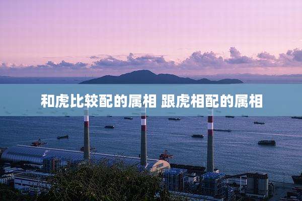 和虎比较配的属相 跟虎相配的属相