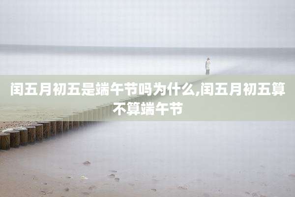 闰五月初五是端午节吗为什么,闰五月初五算不算端午节
