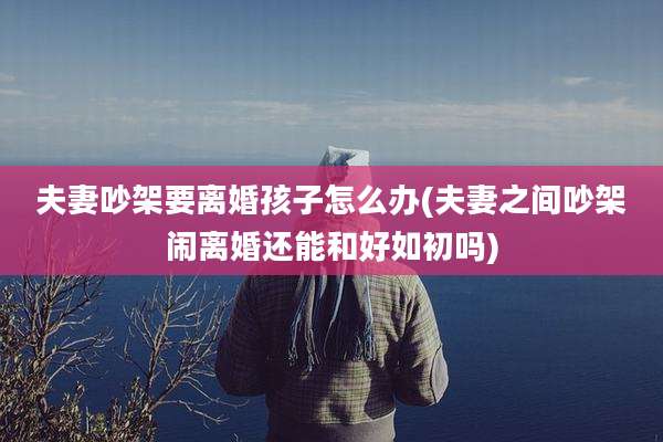 夫妻吵架要离婚孩子怎么办(夫妻之间吵架闹离婚还能和好如初吗)