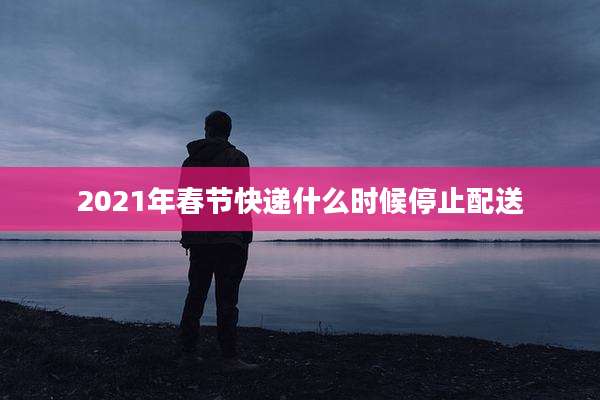 2021年春节快递什么时候停止配送