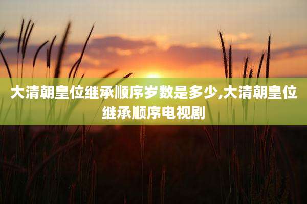 大清朝皇位继承顺序岁数是多少,大清朝皇位继承顺序电视剧