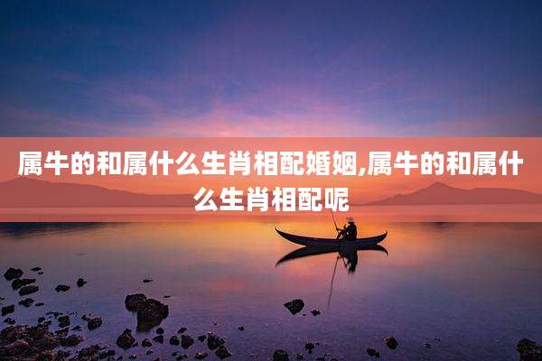 属牛的和属什么生肖相配婚姻,属牛的和属什么生肖相配呢