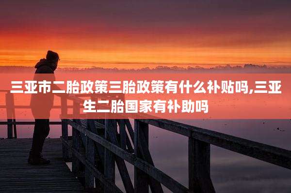 三亚市二胎政策三胎政策有什么补贴吗,三亚生二胎国家有补助吗