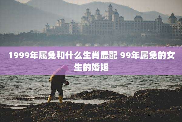 1999年属兔和什么生肖最配 99年属兔的女生的婚姻