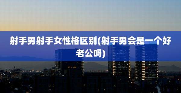 射手男射手女性格区别(射手男会是一个好老公吗)