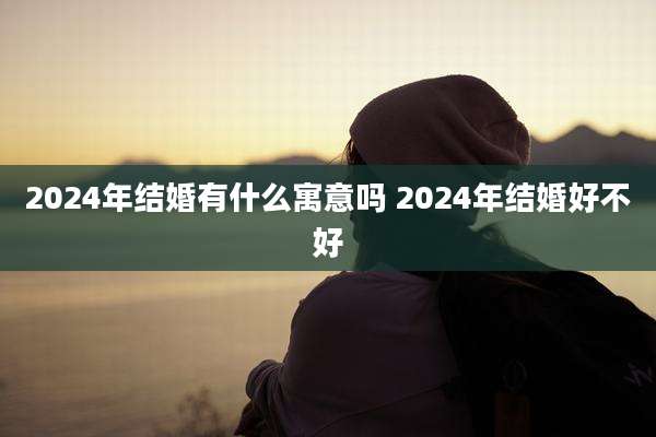 2024年结婚有什么寓意吗 2024年结婚好不好
