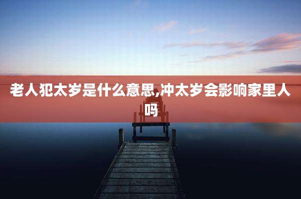 老人犯太岁是什么意思,冲太岁会影响家里人吗