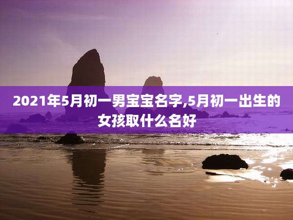 2021年5月初一男宝宝名字,5月初一出生的女孩取什么名好