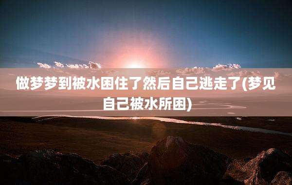 做梦梦到被水困住了然后自己逃走了(梦见自己被水所困)