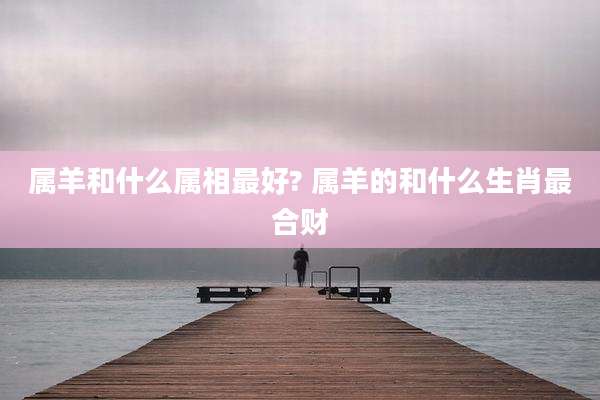 属羊和什么属相最好? 属羊的和什么生肖最合财