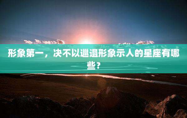 形象第一,决不以邋遢形象示人的星座有哪些?