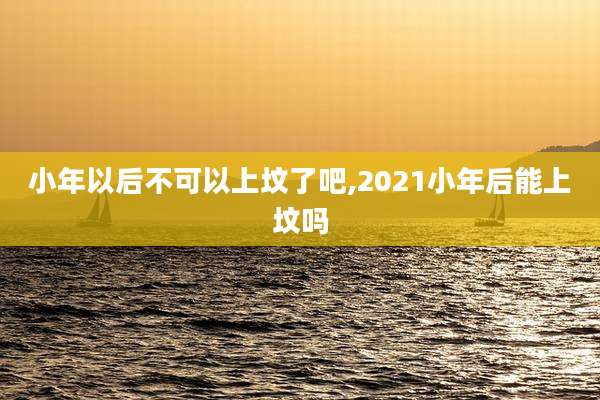 小年以后不可以上坟了吧,2021小年后能上坟吗